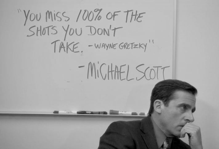 "'You miss 100% of the shots you don't take' - Wayne Gretzky" - Michael Scott